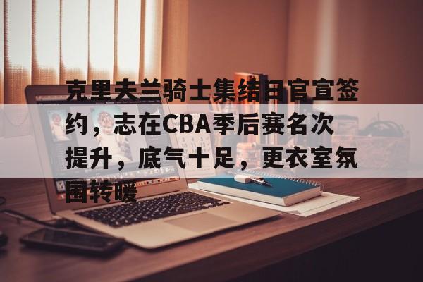 皇冠娱乐网站-关于克里夫兰骑士集结日官宣签约，志在CBA季后赛名次提升，底气十足，更衣室氛围转暖的信息